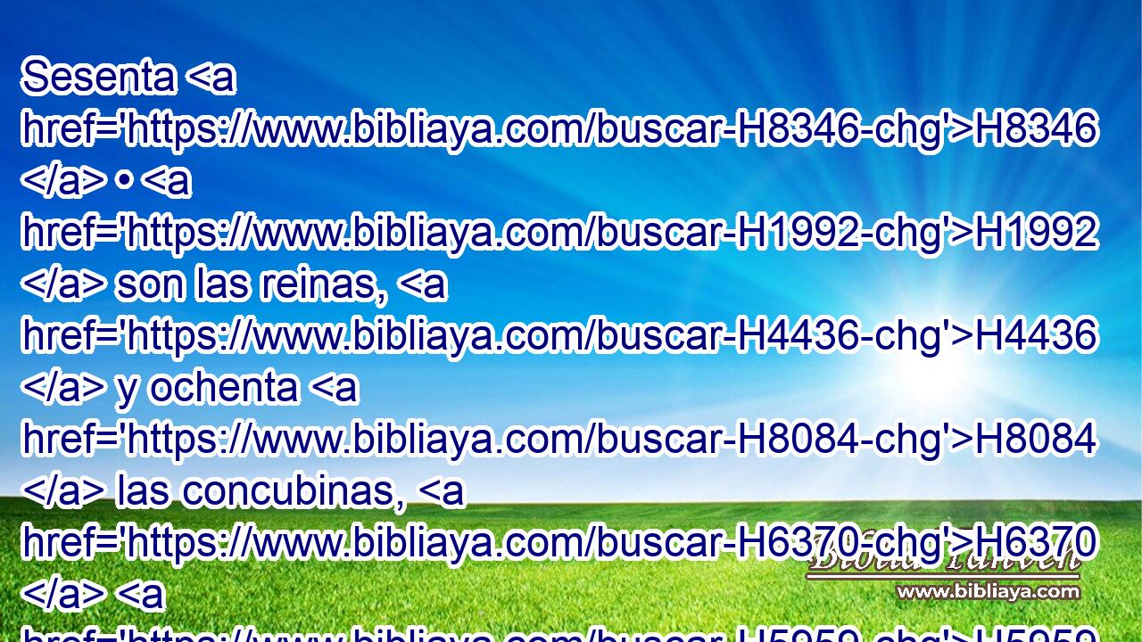 Sesenta H8346  • H1992  son las reinas, H4436  y ochenta H8084  las concubinas, H6370  H5959 Y las doncellas sin H369 AQn número; H4557  