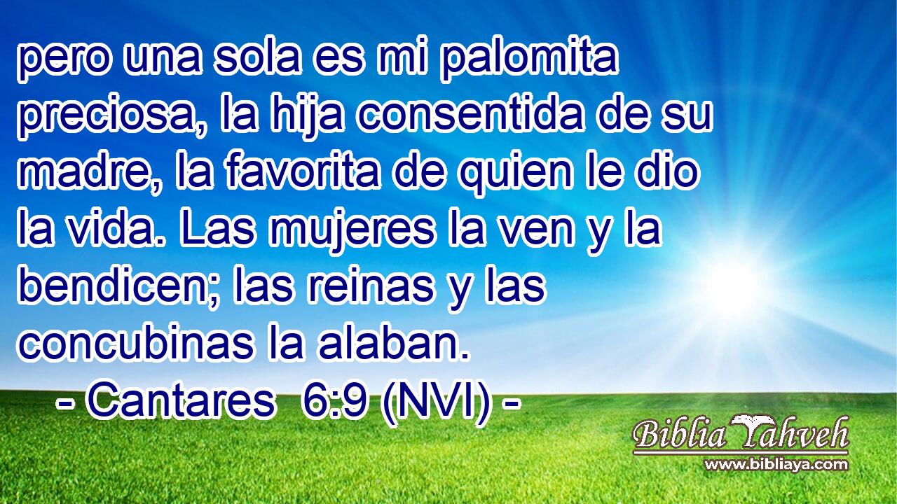  pero una sola es mi palomita preciosa, la hija consentida de su madre, la favorita de quien le dio la vida. Las mujeres la ven y la bendicen; las reinas y las concubinas la alaban. 