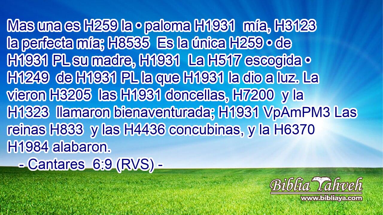 Mas una es H259 la • paloma H1931  mía, H3123  la perfecta mía; H8535  Es la única H259 • de H1931 PL su madre, H1931  La H517 escogida • H1249  de H1931 PL la que H1931 la dio a luz. La vieron H3205  las H1931 doncellas, H7200  y la H1323  llamaron bienaventurada; H1931 VpAmPM3 Las reinas H833  y las H4436 concubinas, y la H6370  H1984 alabaron. 
