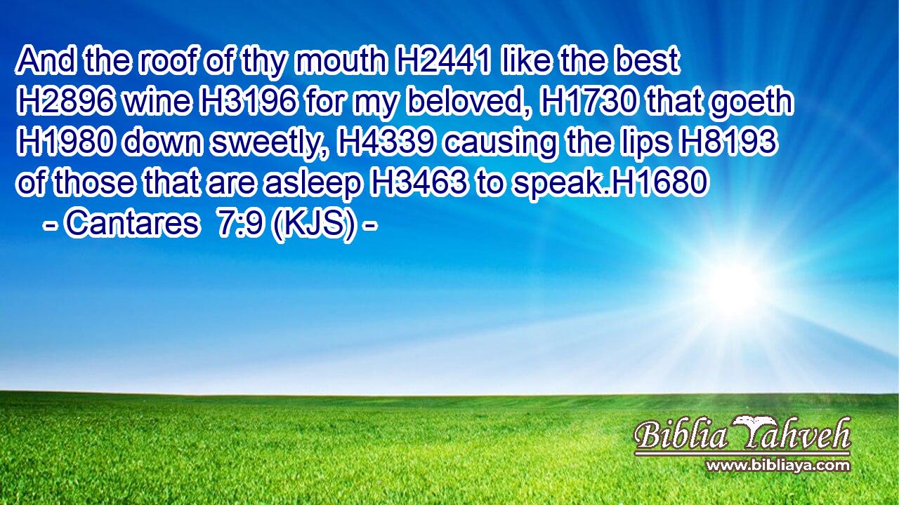 And the roof of thy mouth H2441 like the best H2896 wine H3196 for my beloved, H1730 that goeth H1980 down sweetly, H4339 causing the lips H8193 of those that are asleep H3463 to speak.H1680