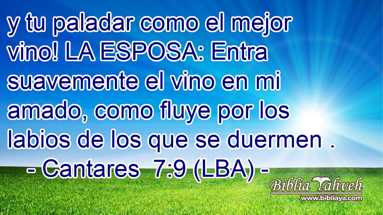 y tu paladar como el mejor vino! LA ESPOSA: Entra suavemente el vino en mi amado, como fluye por los labios de los que se duermen .