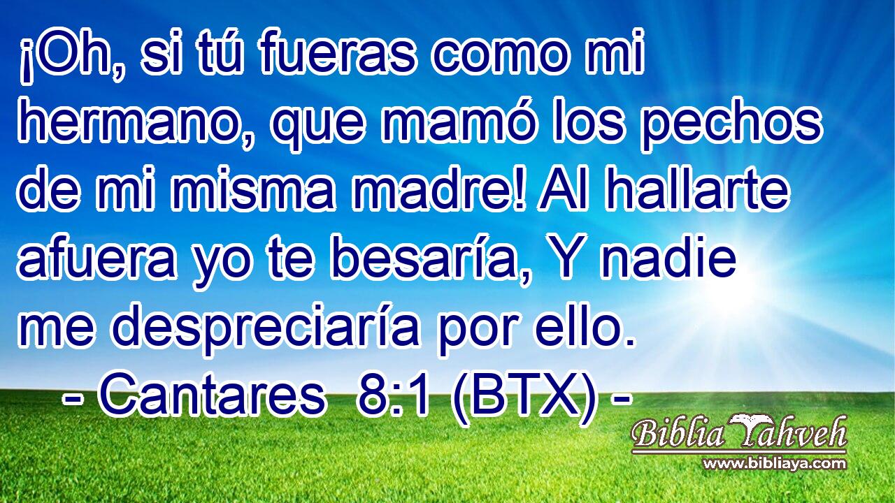 ¡Oh, si tú fueras como mi hermano, que mamó los pechos de mi misma madre! Al hallarte afuera yo te besaría, Y nadie me despreciaría por ello.