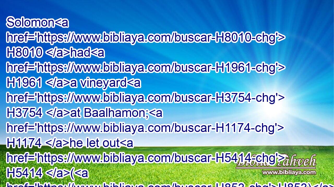 Solomon H8010 had H1961 a vineyard H3754 at Baalhamon; H1174 he let out H5414 (H853) the vineyard H3754 unto keepers; H5201 every one H376 for the fruit H6529 thereof was to bring H935 a thousand H505 pieces of silver.H3701