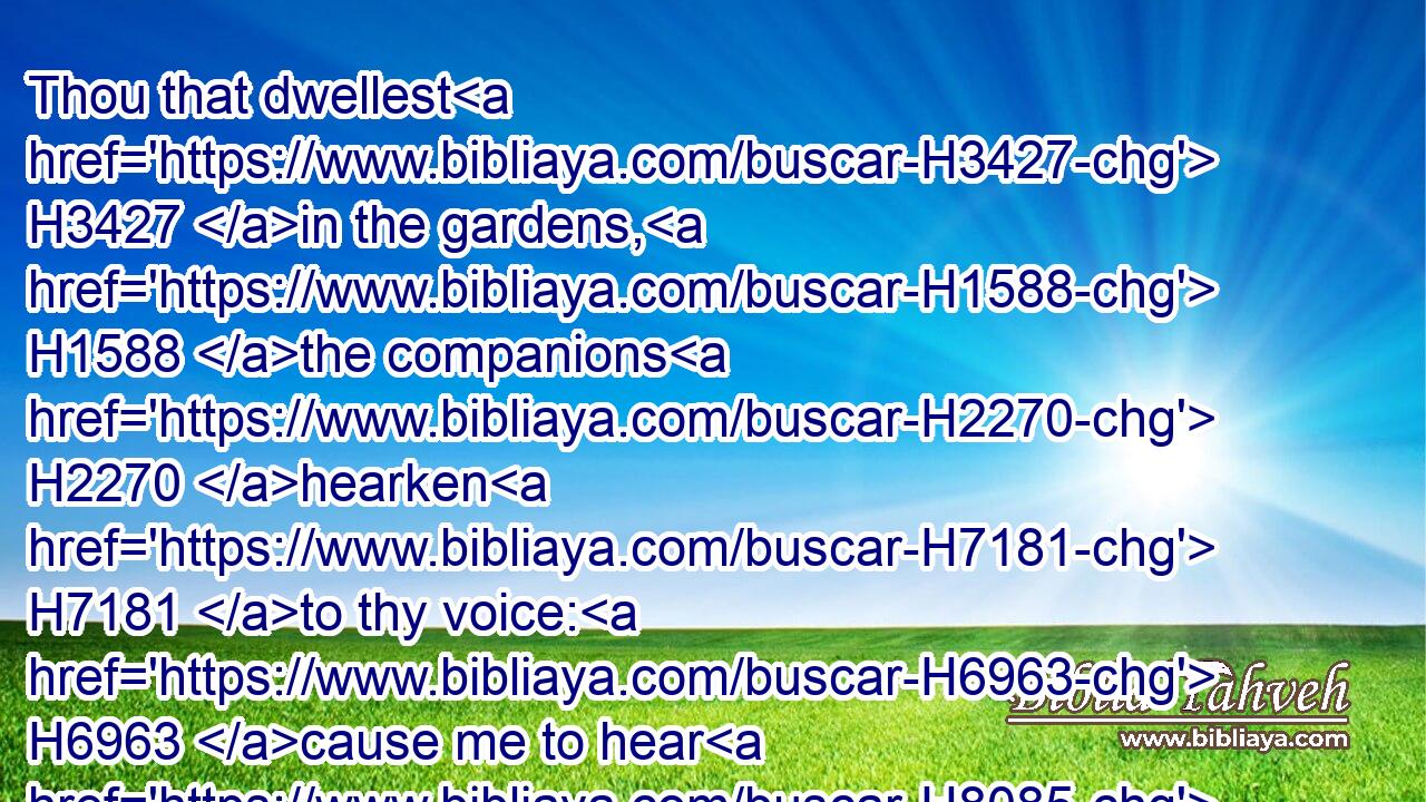 Thou that dwellest H3427 in the gardens, H1588 the companions H2270 hearken H7181 to thy voice: H6963 cause me to hear H8085 it.