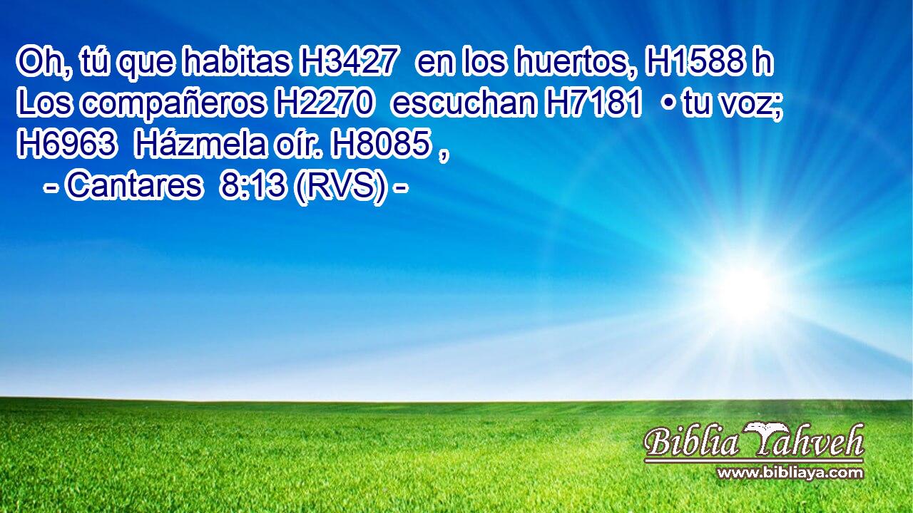 Oh, tú que habitas H3427  en los huertos, H1588 h Los compañeros H2270  escuchan H7181  • tu voz; H6963  Házmela oír. H8085 ,  