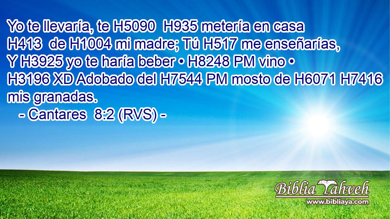 Yo te llevaría, te H5090  H935 metería en casa H413  de H1004 mi madre; Tú H517 me enseñarías, Y H3925 yo te haría beber • H8248 PM vino • H3196 XD Adobado del H7544 PM mosto de H6071 H7416 mis granadas. 