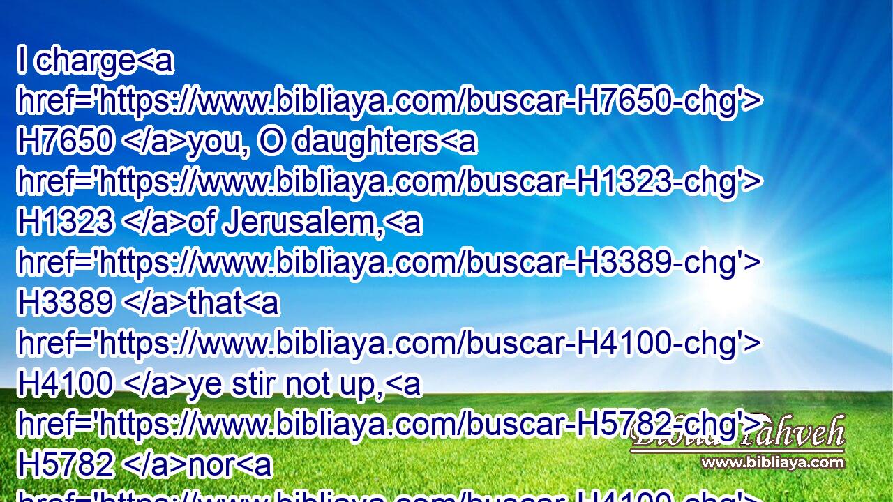 I charge H7650 you, O daughters H1323 of Jerusalem, H3389 that H4100 ye stir not up, H5782 nor H4100 awake H5782 (H853) my love, H160 until H5704 he please. H7945 H2654