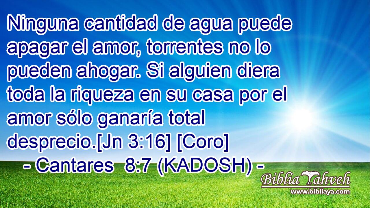  Ninguna cantidad de agua puede apagar el amor, torrentes no lo pueden ahogar. Si alguien diera toda la riqueza en su casa por el amor sólo ganaría total desprecio.[Jn 3:16] [Coro] 