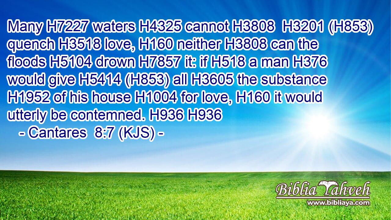 Many H7227 waters H4325 cannot H3808  H3201 (H853) quench H3518 love, H160 neither H3808 can the floods H5104 drown H7857 it: if H518 a man H376 would give H5414 (H853) all H3605 the substance H1952 of his house H1004 for love, H160 it would utterly be contemned. H936 H936