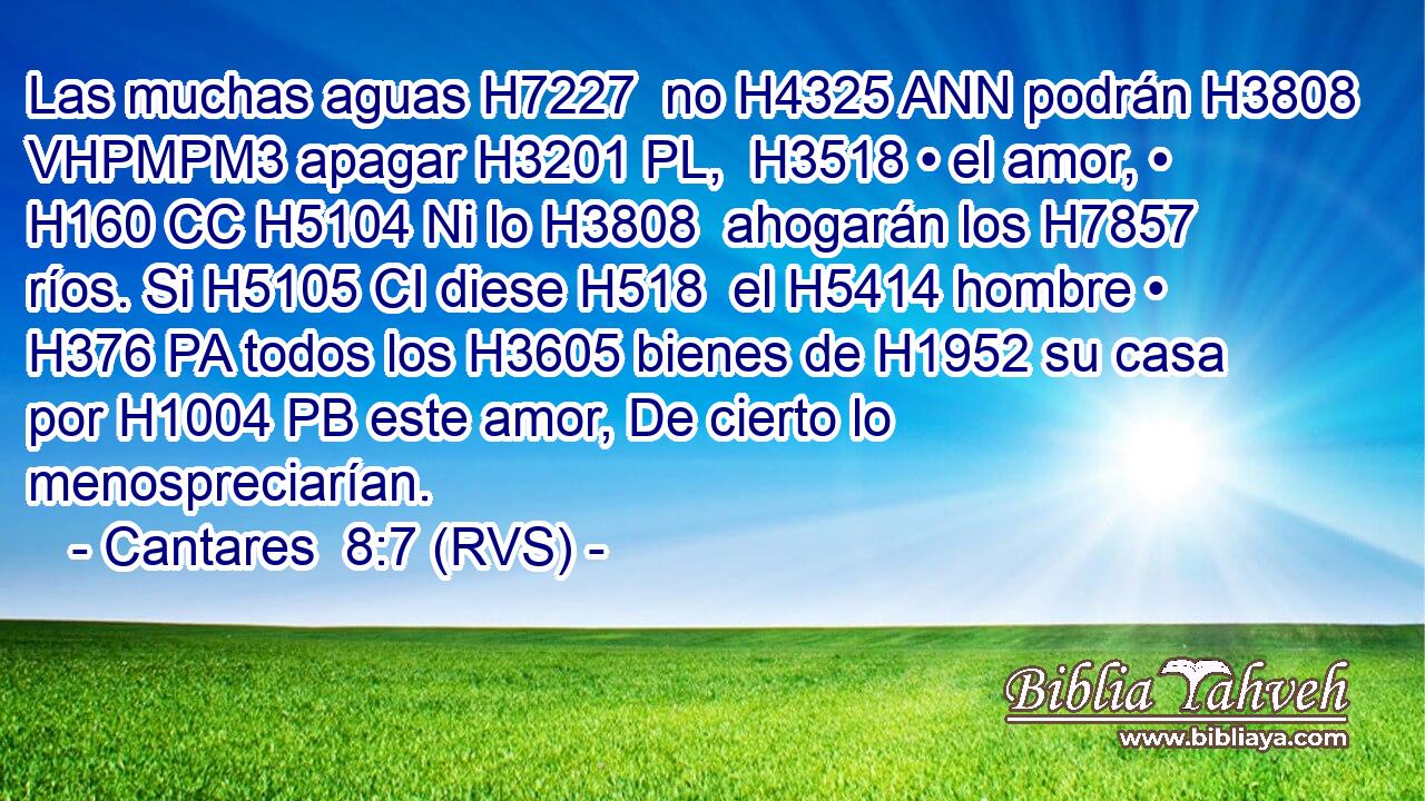Las muchas aguas H7227  no H4325 ANN podrán H3808 VHPMPM3 apagar H3201 PL,  H3518 • el amor, • H160 CC H5104 Ni lo H3808  ahogarán los H7857 ríos. Si H5105 CI diese H518  el H5414 hombre • H376 PA todos los H3605 bienes de H1952 su casa por H1004 PB este amor, De cierto lo menospreciarían. 