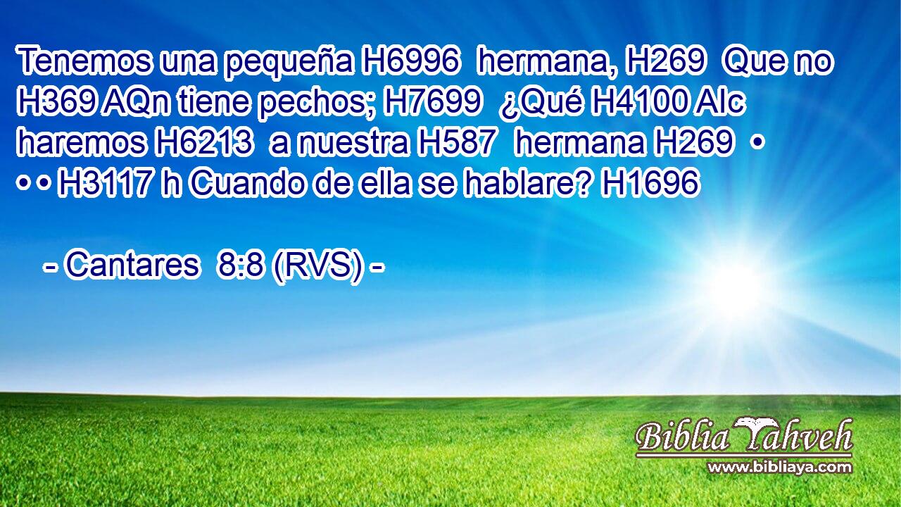 Tenemos una pequeña H6996  hermana, H269  Que no H369 AQn tiene pechos; H7699  ¿Qué H4100 AIc haremos H6213  a nuestra H587  hermana H269  • • • H3117 h Cuando de ella se hablare? H1696  