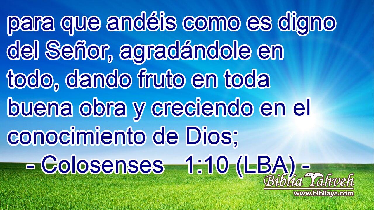 para que andéis como es digno del Señor, agradándole en todo, dando fruto en toda buena obra y creciendo en el conocimiento de Dios;