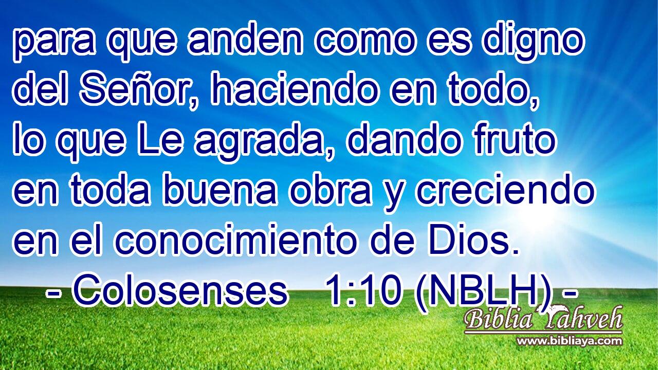  para que anden como es digno del Señor, haciendo en todo, lo que Le agrada, dando fruto en toda buena obra y creciendo en el conocimiento de Dios. 