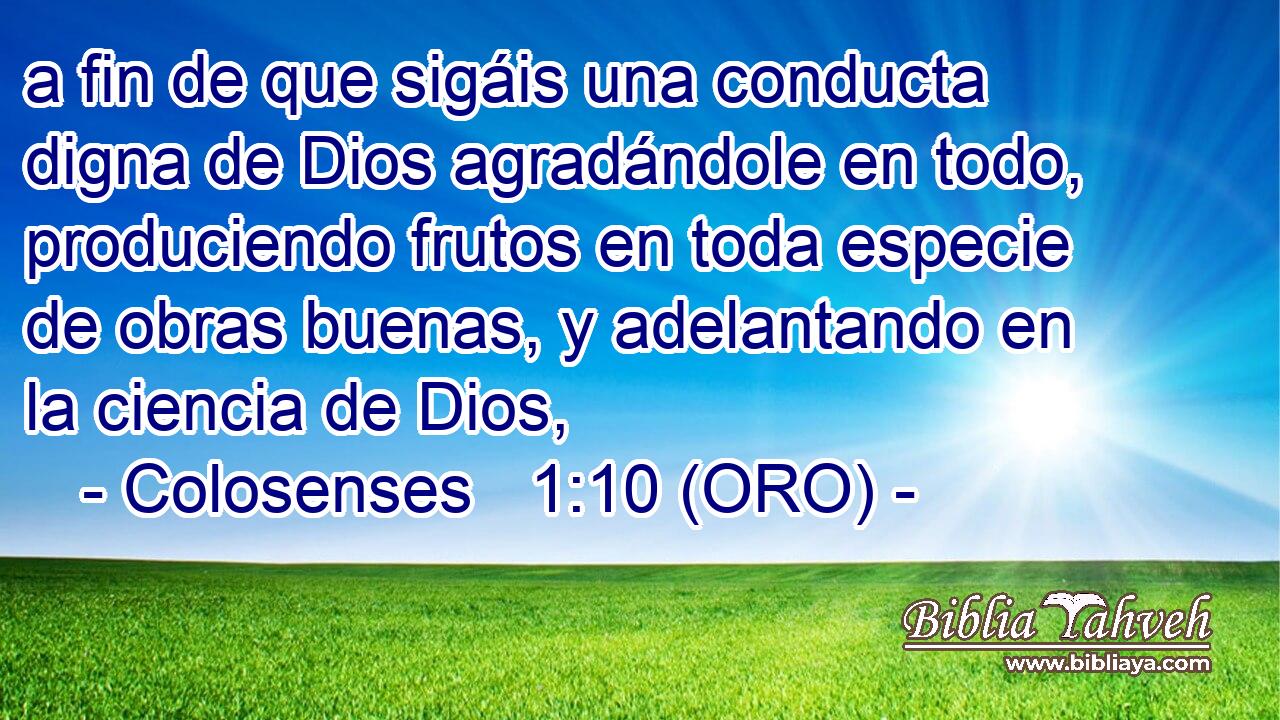  a fin de que sigáis una conducta digna de Dios agradándole en todo, produciendo frutos en toda especie de obras buenas, y adelantando en la ciencia de Dios, 