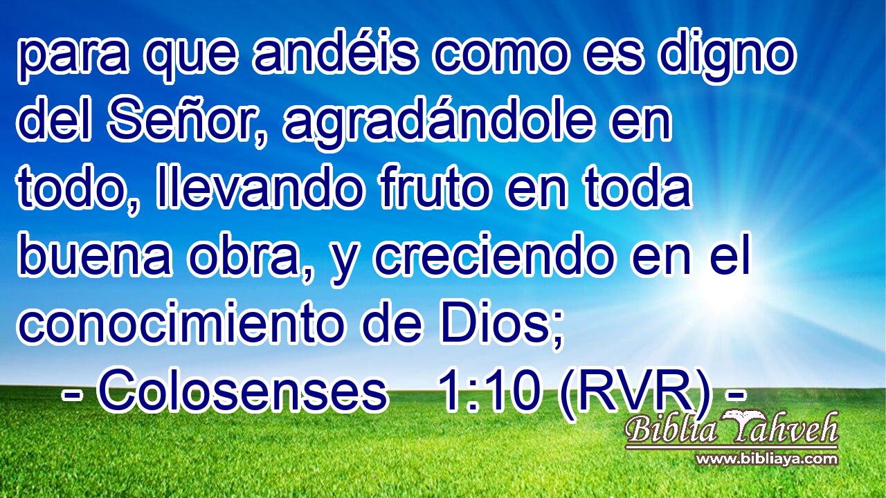 para que andéis como es digno del Señor, agradándole en todo, llevando fruto en toda buena obra, y creciendo en el conocimiento de Dios;