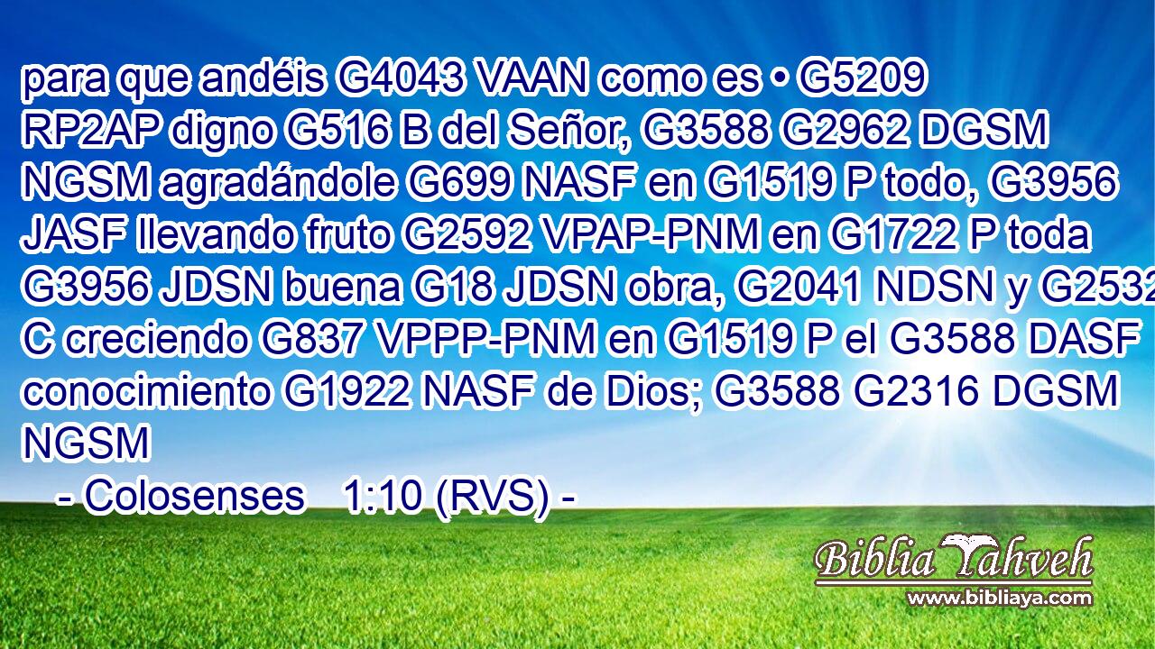 para que andéis G4043 VAAN como es • G5209 RP2AP digno G516 B del Señor, G3588 G2962 DGSM NGSM agradándole G699 NASF en G1519 P todo, G3956 JASF llevando fruto G2592 VPAP-PNM en G1722 P toda G3956 JDSN buena G18 JDSN obra, G2041 NDSN y G2532 C creciendo G837 VPPP-PNM en G1519 P el G3588 DASF conocimiento G1922 NASF de Dios; G3588 G2316 DGSM NGSM 