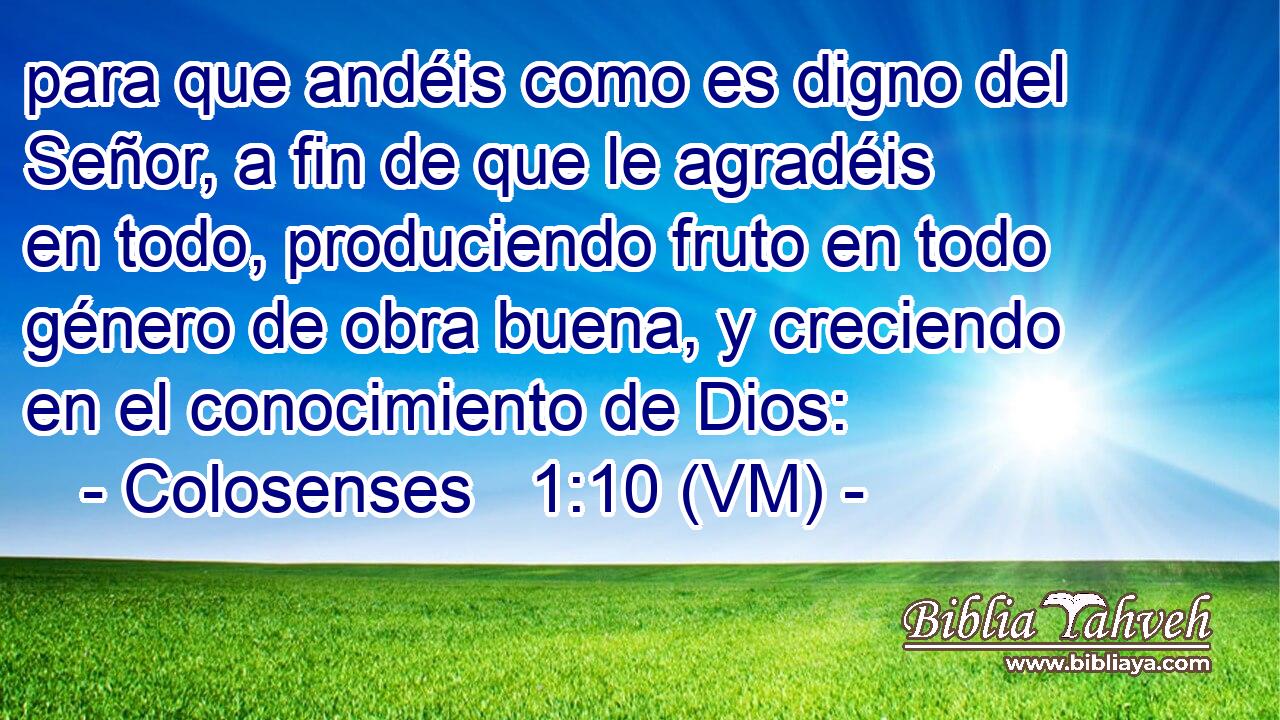  para que andéis como es digno del Señor, a fin de que le agradéis en todo, produciendo fruto en todo género de obra buena, y creciendo en el conocimiento de Dios: 