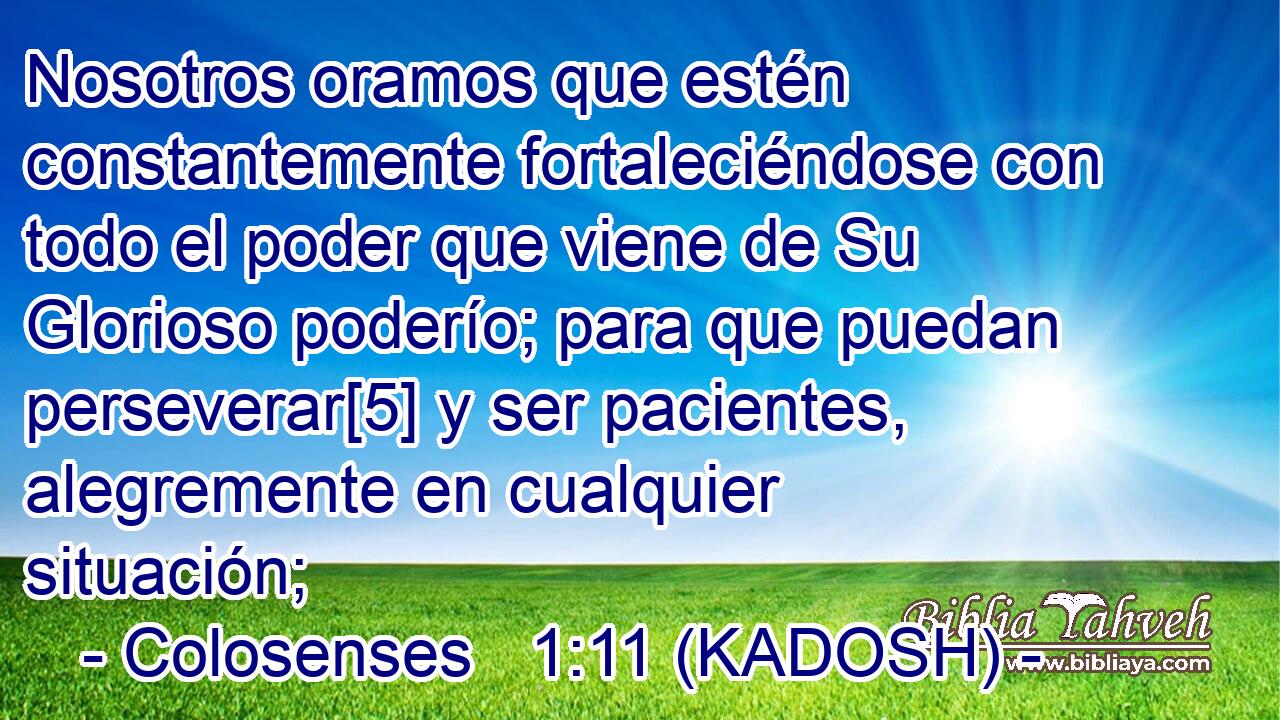  Nosotros oramos que estén constantemente fortaleciéndose con todo el poder que viene de Su Glorioso poderío; para que puedan perseverar[5] y ser pacientes, alegremente en cualquier situación; 