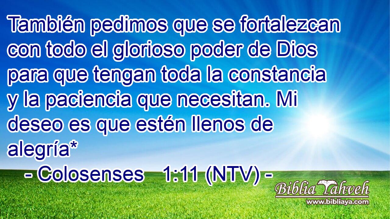 También pedimos que se fortalezcan con todo el glorioso poder de Dios para que tengan toda la constancia y la paciencia que necesitan. Mi deseo es que estén llenos de alegría*
