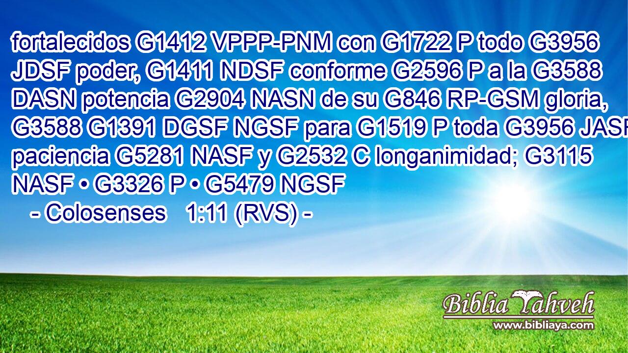 fortalecidos G1412 VPPP-PNM con G1722 P todo G3956 JDSF poder, G1411 NDSF conforme G2596 P a la G3588 DASN potencia G2904 NASN de su G846 RP-GSM gloria, G3588 G1391 DGSF NGSF para G1519 P toda G3956 JASF paciencia G5281 NASF y G2532 C longanimidad; G3115 NASF • G3326 P • G5479 NGSF 