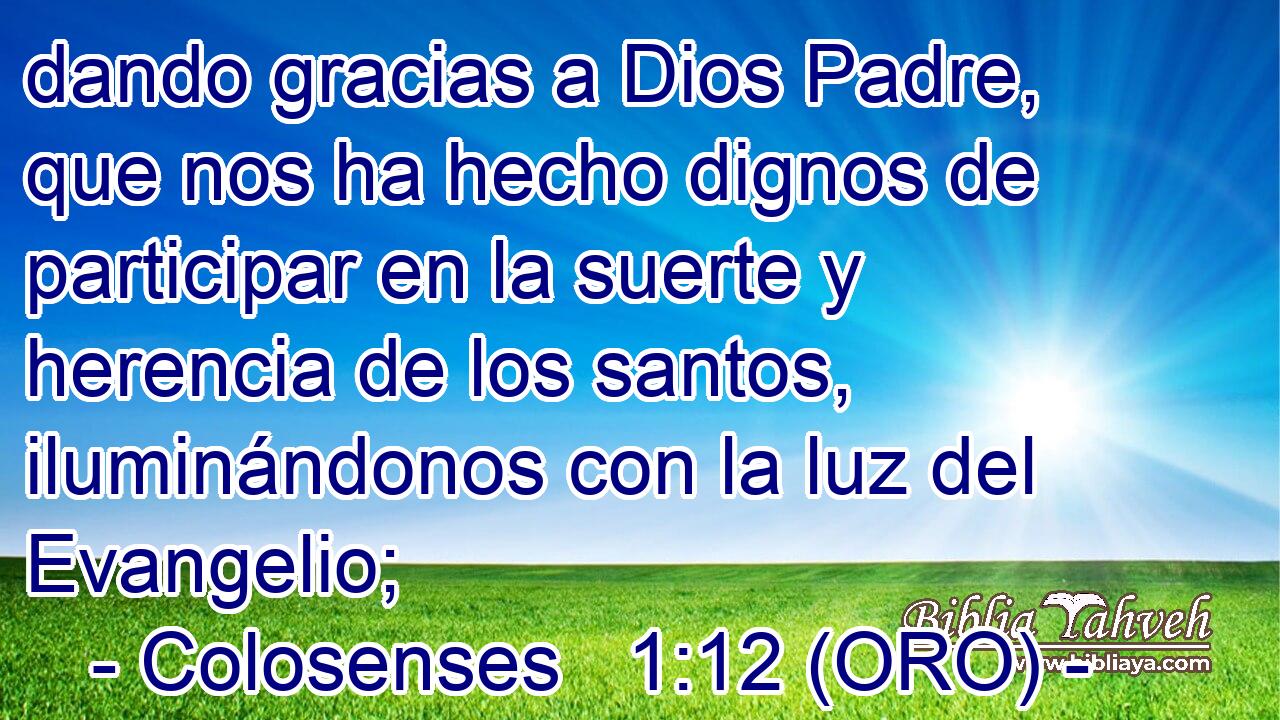  dando gracias a Dios Padre, que nos ha hecho dignos de participar en la suerte y herencia de los santos, iluminándonos con la luz del Evangelio; 