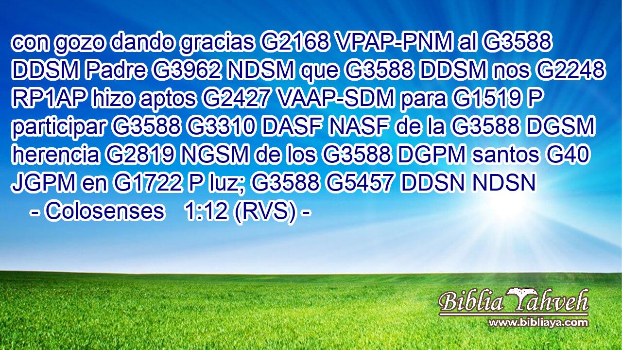 con gozo dando gracias G2168 VPAP-PNM al G3588 DDSM Padre G3962 NDSM que G3588 DDSM nos G2248 RP1AP hizo aptos G2427 VAAP-SDM para G1519 P participar G3588 G3310 DASF NASF de la G3588 DGSM herencia G2819 NGSM de los G3588 DGPM santos G40 JGPM en G1722 P luz; G3588 G5457 DDSN NDSN 