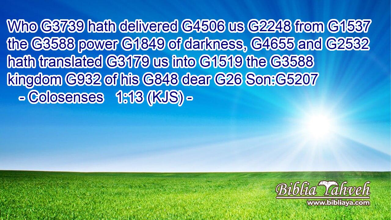 Who G3739 hath delivered G4506 us G2248 from G1537 the G3588 power G1849 of darkness, G4655 and G2532 hath translated G3179 us into G1519 the G3588 kingdom G932 of his G848 dear G26 Son:G5207