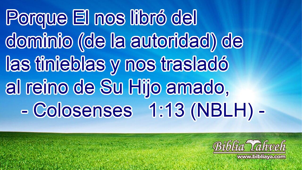  Porque El nos libró del dominio (de la autoridad) de las tinieblas y nos trasladó al reino de Su Hijo amado, 