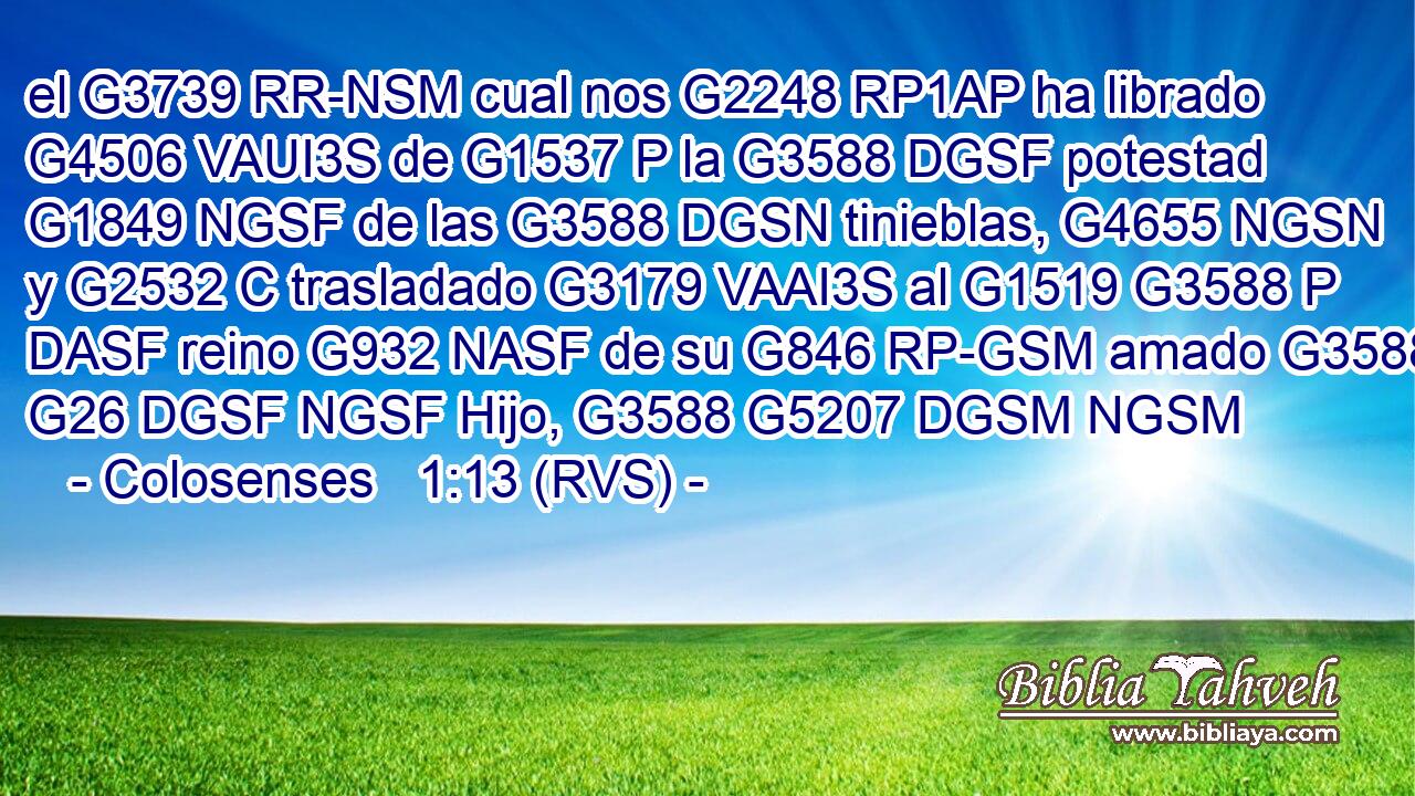 el G3739 RR-NSM cual nos G2248 RP1AP ha librado G4506 VAUI3S de G1537 P la G3588 DGSF potestad G1849 NGSF de las G3588 DGSN tinieblas, G4655 NGSN y G2532 C trasladado G3179 VAAI3S al G1519 G3588 P DASF reino G932 NASF de su G846 RP-GSM amado G3588 G26 DGSF NGSF Hijo, G3588 G5207 DGSM NGSM 