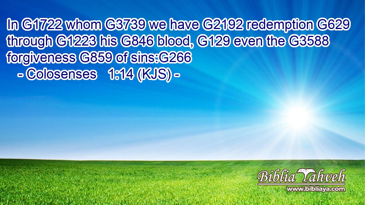In G1722 whom G3739 we have G2192 redemption G629 through G1223 his G846 blood, G129 even the G3588 forgiveness G859 of sins:G266