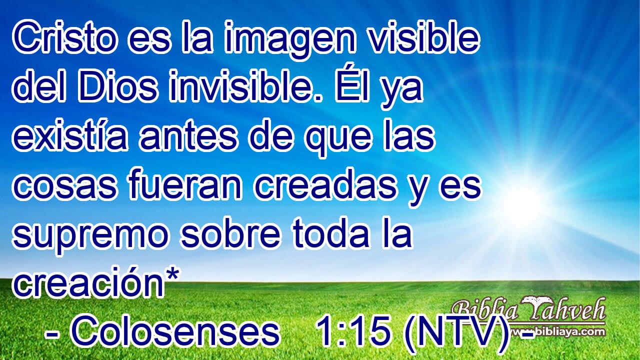 Cristo es la imagen visible del Dios invisible. Él ya existía antes de que las cosas fueran creadas y es supremo sobre toda la creación*