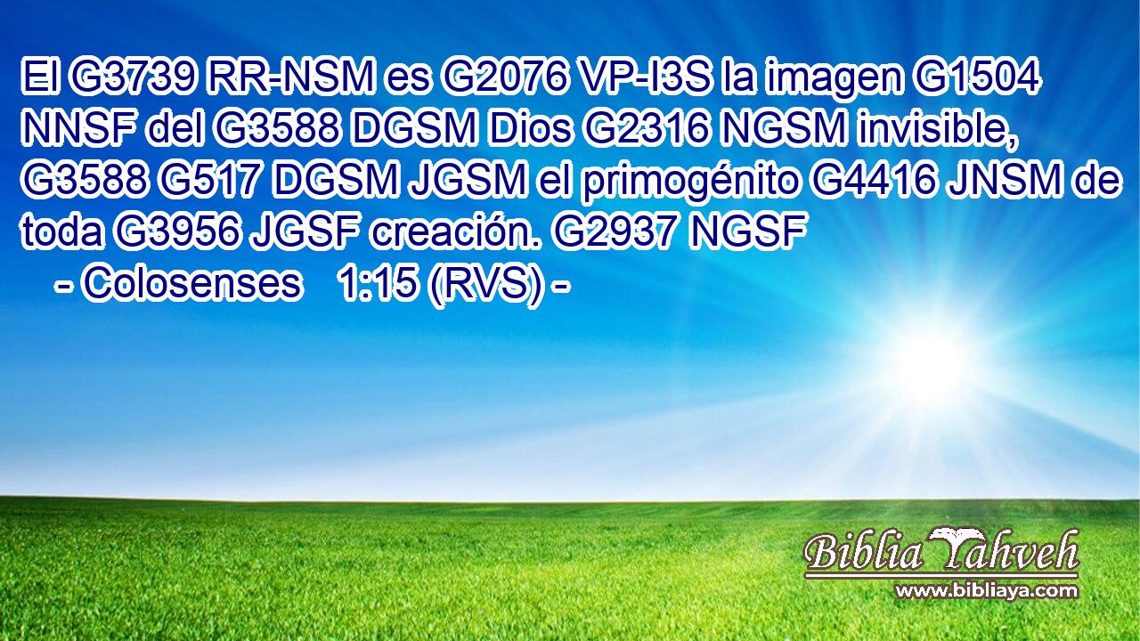 El G3739 RR-NSM es G2076 VP-I3S la imagen G1504 NNSF del G3588 DGSM Dios G2316 NGSM invisible, G3588 G517 DGSM JGSM el primogénito G4416 JNSM de toda G3956 JGSF creación. G2937 NGSF 