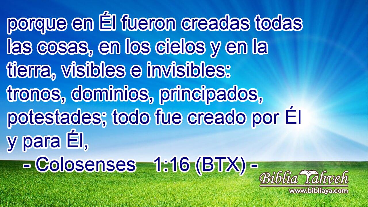 porque en Él fueron creadas todas las cosas, en los cielos y en la tierra, visibles e invisibles: tronos, dominios, principados, potestades; todo fue creado por Él y para Él,