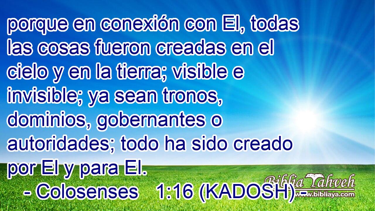  porque en conexión con El, todas las cosas fueron creadas en el cielo y en la tierra; visible e invisible; ya sean tronos, dominios, gobernantes o autoridades; todo ha sido creado por El y para El. 