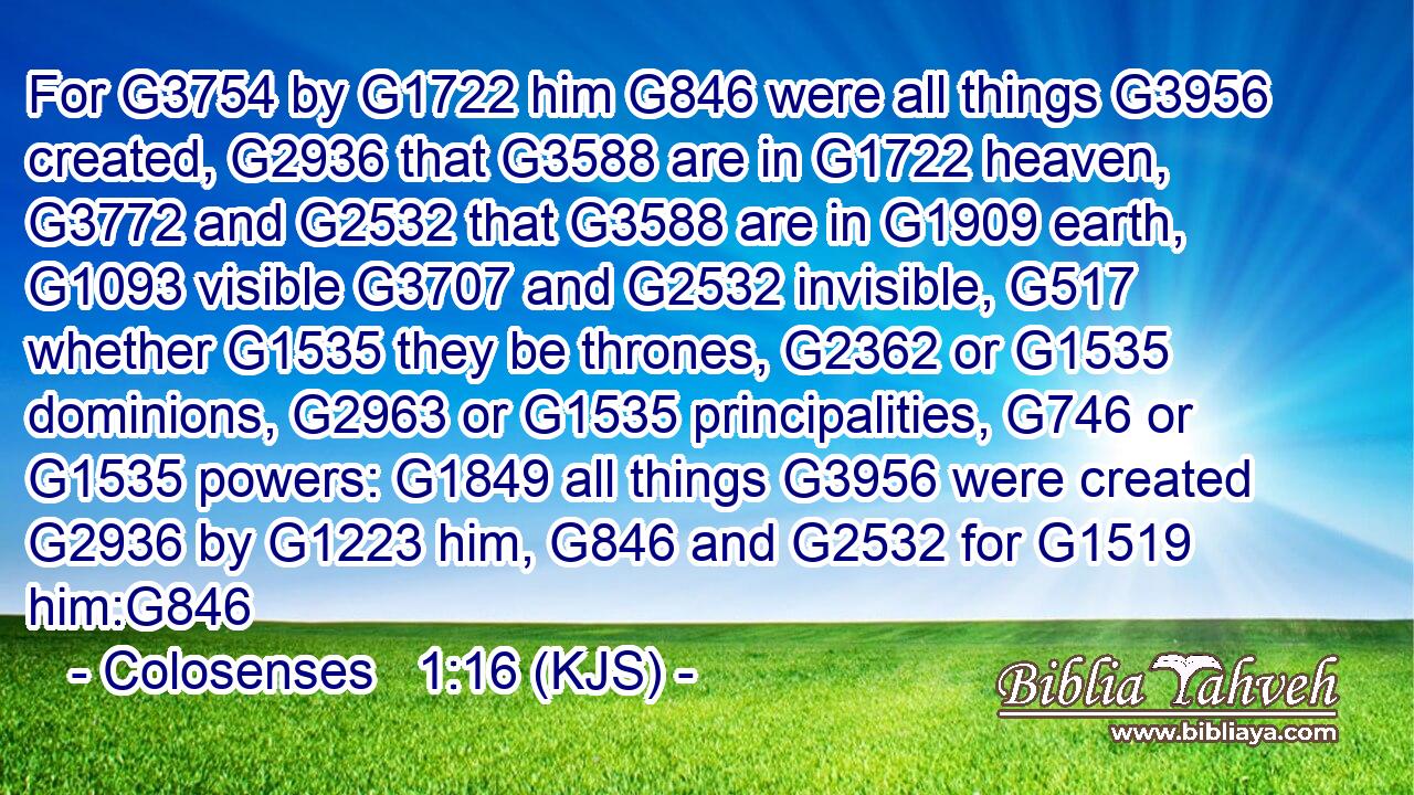 For G3754 by G1722 him G846 were all things G3956 created, G2936 that G3588 are in G1722 heaven, G3772 and G2532 that G3588 are in G1909 earth, G1093 visible G3707 and G2532 invisible, G517 whether G1535 they be thrones, G2362 or G1535 dominions, G2963 or G1535 principalities, G746 or G1535 powers: G1849 all things G3956 were created G2936 by G1223 him, G846 and G2532 for G1519 him:G846