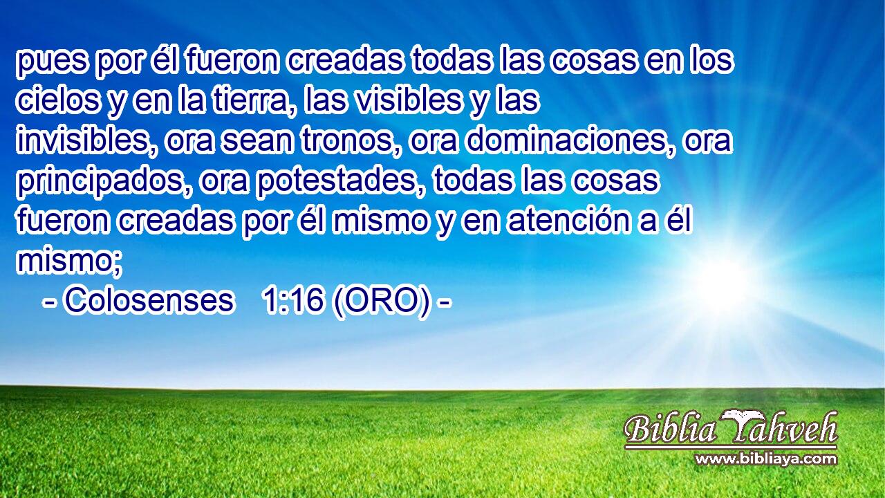  pues por él fueron creadas todas las cosas en los cielos y en la tierra, las visibles y las invisibles, ora sean tronos, ora dominaciones, ora principados, ora potestades, todas las cosas fueron creadas por él mismo y en atención a él mismo; 