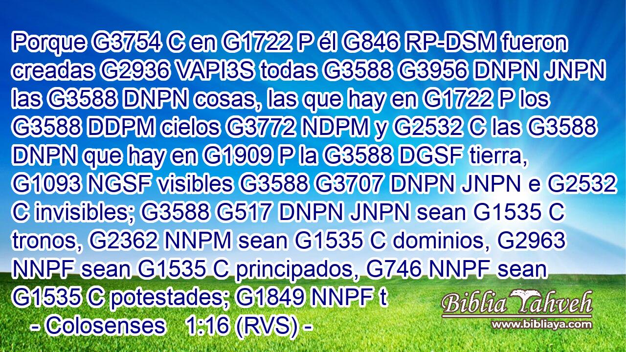 Porque G3754 C en G1722 P él G846 RP-DSM fueron creadas G2936 VAPI3S todas G3588 G3956 DNPN JNPN las G3588 DNPN cosas, las que hay en G1722 P los G3588 DDPM cielos G3772 NDPM y G2532 C las G3588 DNPN que hay en G1909 P la G3588 DGSF tierra, G1093 NGSF visibles G3588 G3707 DNPN JNPN e G2532 C invisibles; G3588 G517 DNPN JNPN sean G1535 C tronos, G2362 NNPM sean G1535 C dominios, G2963 NNPF sean G1535 C principados, G746 NNPF sean G1535 C potestades; G1849 NNPF t