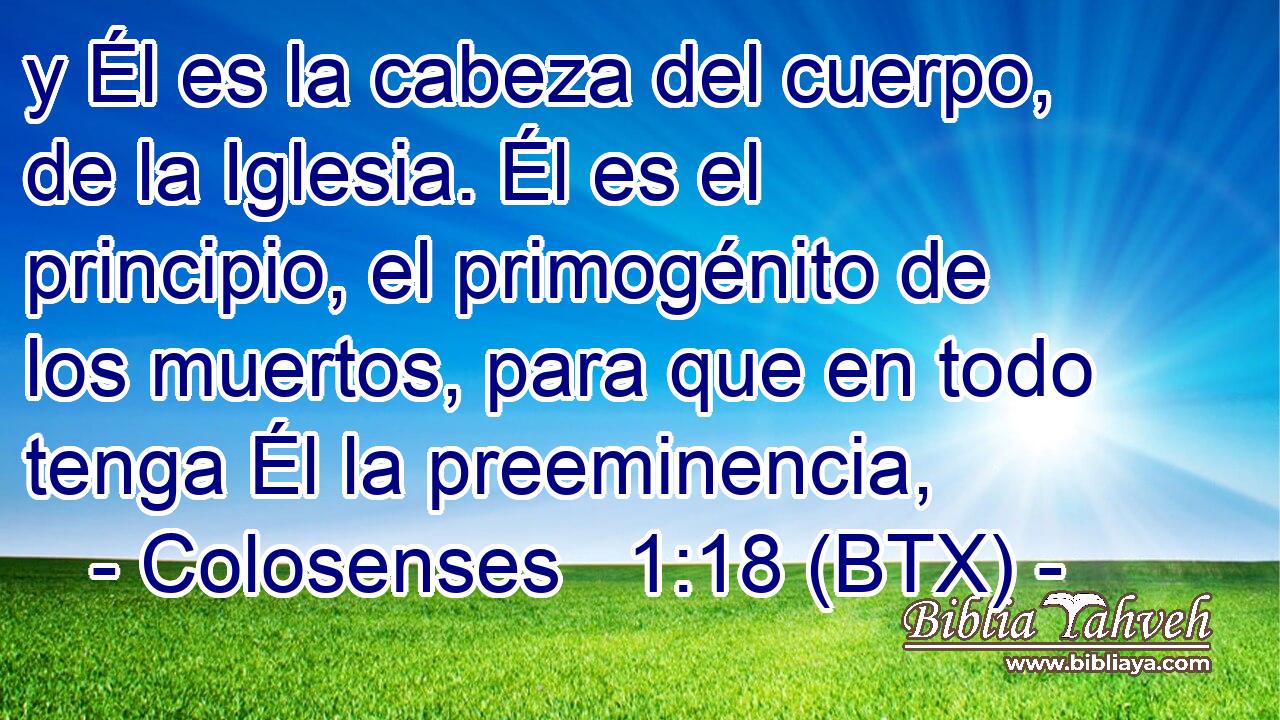 y Él es la cabeza del cuerpo, de la Iglesia. Él es el principio, el primogénito de los muertos, para que en todo tenga Él la preeminencia,