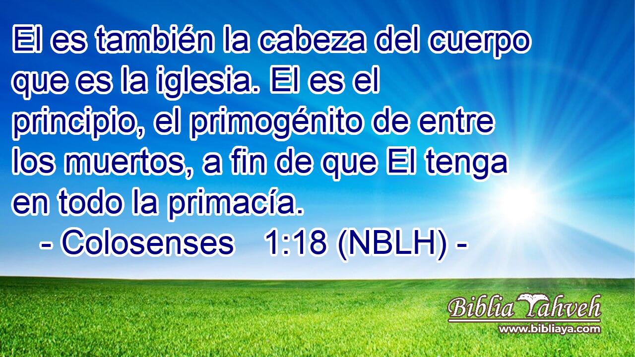  El es también la cabeza del cuerpo que es la iglesia. El es el principio, el primogénito de entre los muertos, a fin de que El tenga en todo la primacía. 