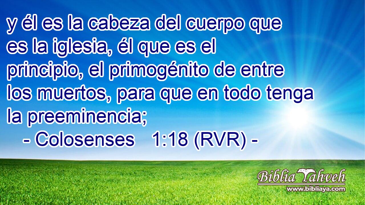 y él es la cabeza del cuerpo que es la iglesia, él que es el principio, el primogénito de entre los muertos, para que en todo tenga la preeminencia;