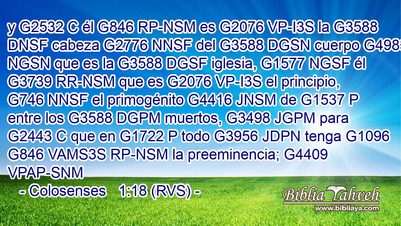 y G2532 C él G846 RP-NSM es G2076 VP-I3S la G3588 DNSF cabeza G2776 NNSF del G3588 DGSN cuerpo G4983 NGSN que es la G3588 DGSF iglesia, G1577 NGSF él G3739 RR-NSM que es G2076 VP-I3S el principio, G746 NNSF el primogénito G4416 JNSM de G1537 P entre los G3588 DGPM muertos, G3498 JGPM para G2443 C que en G1722 P todo G3956 JDPN tenga G1096 G846 VAMS3S RP-NSM la preeminencia; G4409 VPAP-SNM 