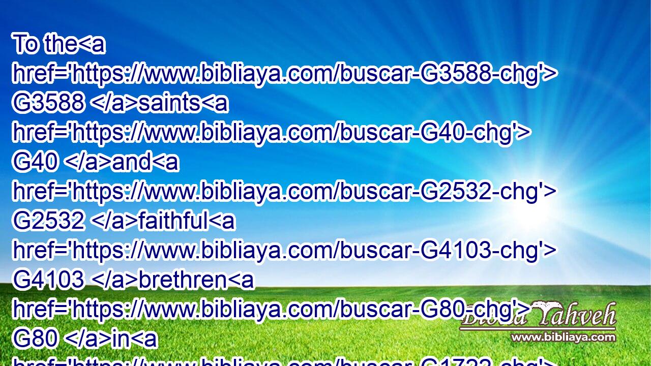 To the G3588 saints G40 and G2532 faithful G4103 brethren G80 in G1722 Christ G5547 which are at G1722 Colosse: G2857 Grace G5485 be unto you, G5213 and G2532 peace, G1515 from G575 God G2316 our G2257 Father G3962 and G2532 the Lord G2962 Jesus G2424 Christ.G5547