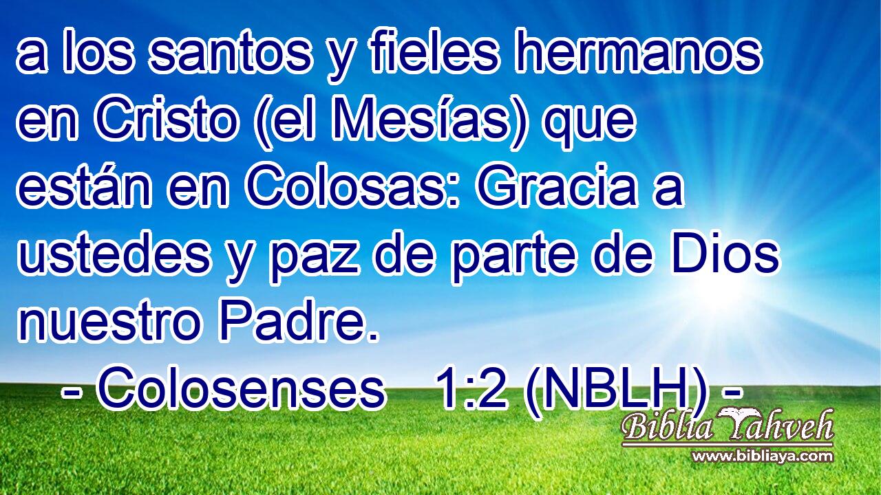  a los santos y fieles hermanos en Cristo (el Mesías) que están en Colosas: Gracia a ustedes y paz de parte de Dios nuestro Padre. 