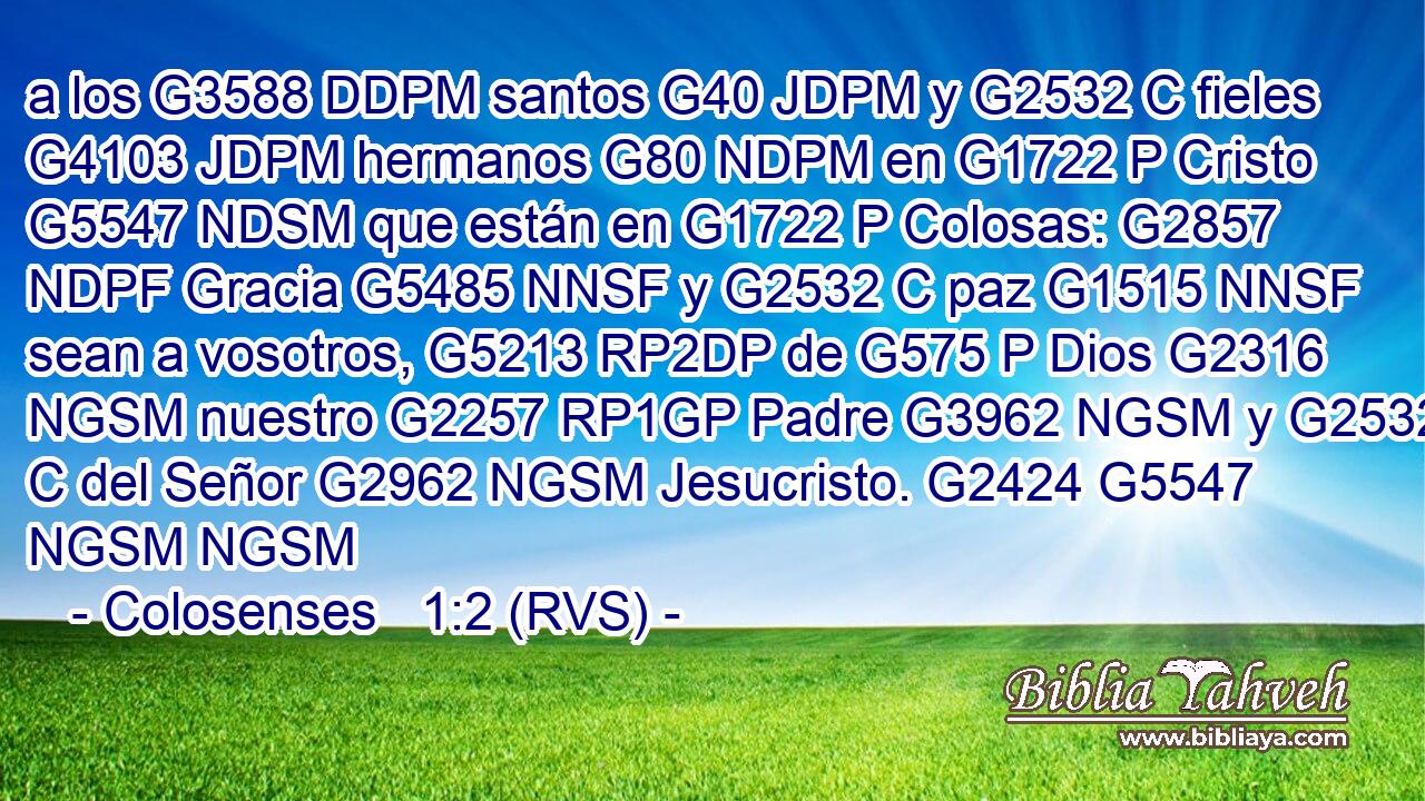 a los G3588 DDPM santos G40 JDPM y G2532 C fieles G4103 JDPM hermanos G80 NDPM en G1722 P Cristo G5547 NDSM que están en G1722 P Colosas: G2857 NDPF Gracia G5485 NNSF y G2532 C paz G1515 NNSF sean a vosotros, G5213 RP2DP de G575 P Dios G2316 NGSM nuestro G2257 RP1GP Padre G3962 NGSM y G2532 C del Señor G2962 NGSM Jesucristo. G2424 G5547 NGSM NGSM 