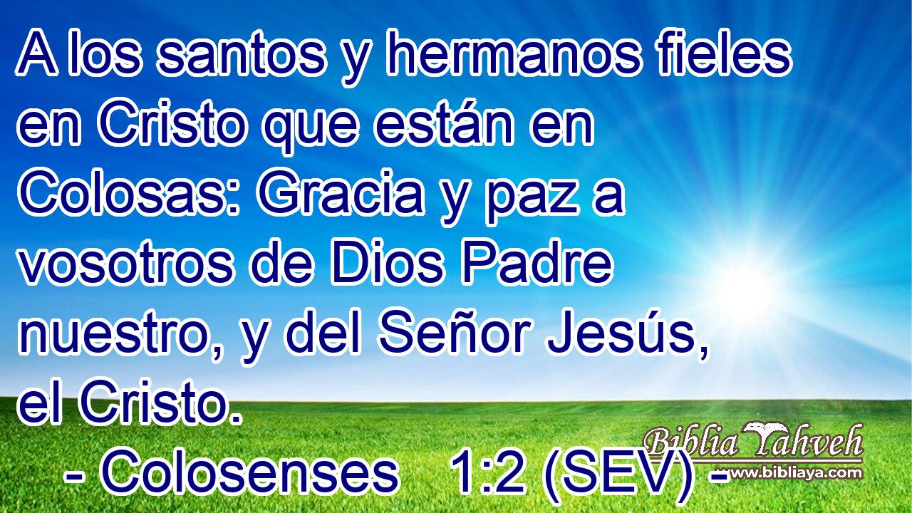A los santos y hermanos fieles en Cristo que están en Colosas: Gracia y paz a vosotros de Dios Padre nuestro, y del Señor Jesús, el Cristo.