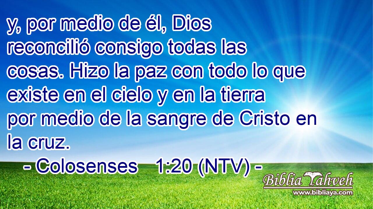 y, por medio de él, Dios reconcilió consigo todas las cosas. Hizo la paz con todo lo que existe en el cielo y en la tierra por medio de la sangre de Cristo en la cruz.