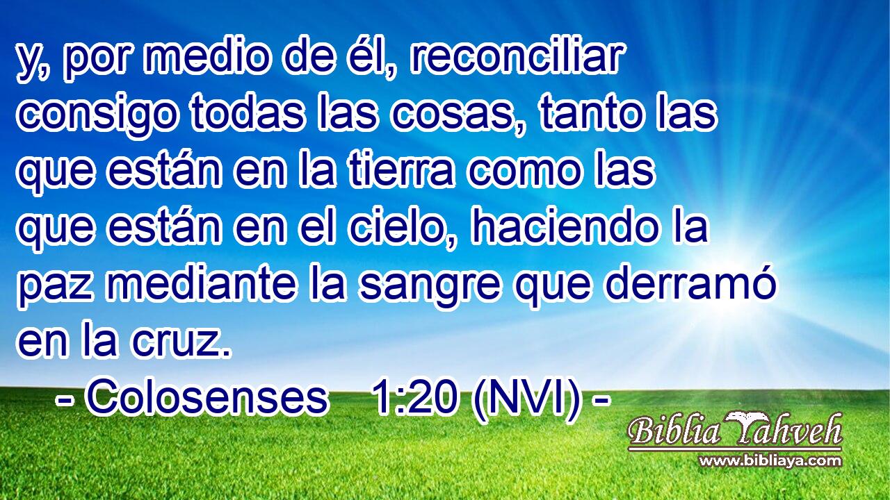  y, por medio de él, reconciliar consigo todas las cosas, tanto las que están en la tierra como las que están en el cielo, haciendo la paz mediante la sangre que derramó en la cruz. 