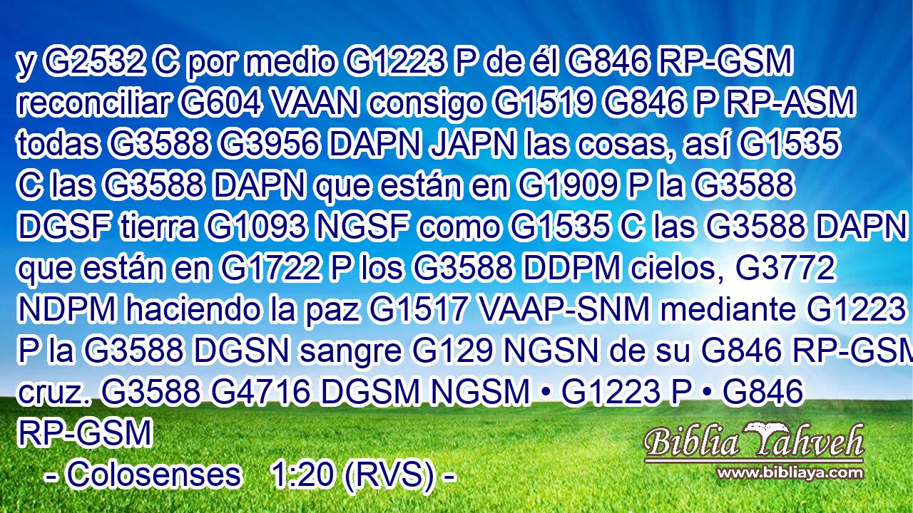 y G2532 C por medio G1223 P de él G846 RP-GSM reconciliar G604 VAAN consigo G1519 G846 P RP-ASM todas G3588 G3956 DAPN JAPN las cosas, así G1535 C las G3588 DAPN que están en G1909 P la G3588 DGSF tierra G1093 NGSF como G1535 C las G3588 DAPN que están en G1722 P los G3588 DDPM cielos, G3772 NDPM haciendo la paz G1517 VAAP-SNM mediante G1223 P la G3588 DGSN sangre G129 NGSN de su G846 RP-GSM cruz. G3588 G4716 DGSM NGSM • G1223 P • G846 RP-GSM 