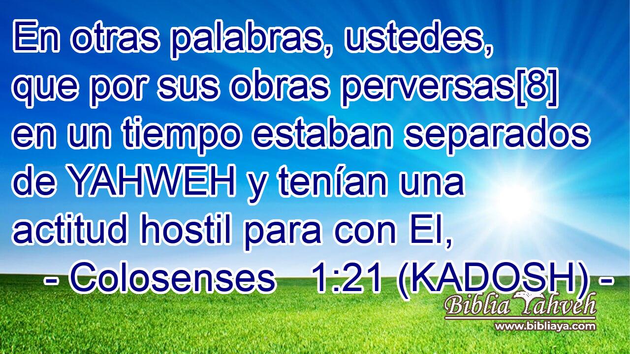  En otras palabras, ustedes, que por sus obras perversas[8] en un tiempo estaban separados de YAHWEH y tenían una actitud hostil para con El, 