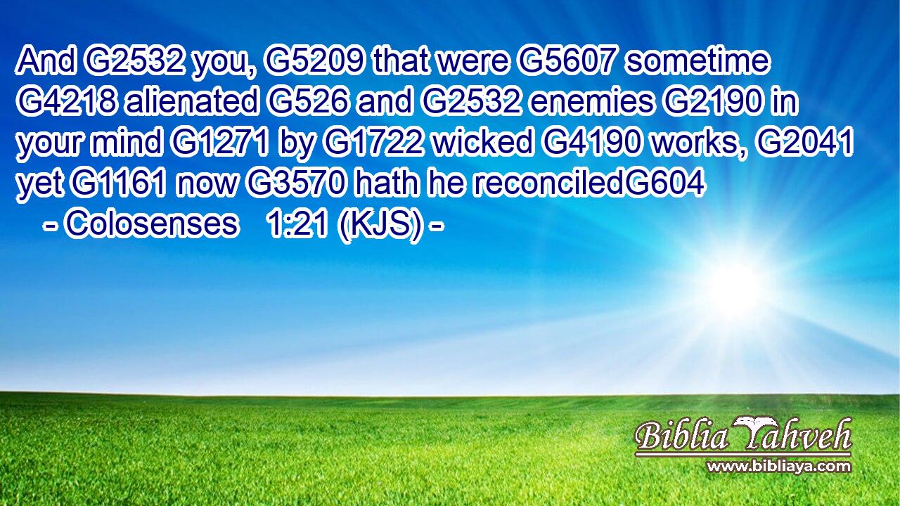And G2532 you, G5209 that were G5607 sometime G4218 alienated G526 and G2532 enemies G2190 in your mind G1271 by G1722 wicked G4190 works, G2041 yet G1161 now G3570 hath he reconciledG604